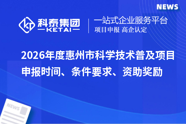 2026年度惠州市科学技术普及项目申报时间、条件要求、资助奖励