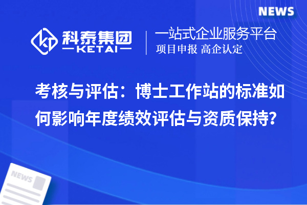 考核与评估：博士工作站的标准如何影响年度绩效评估与资质保持？