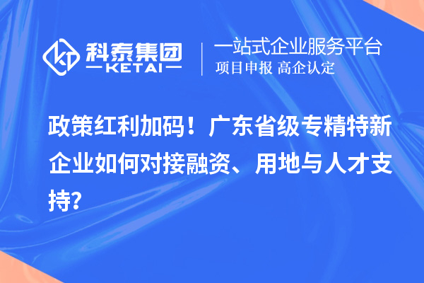 政策红利加码！广东省级专精特新企业如何对接融资、用地与人才支持？