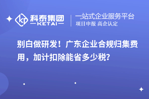  别白做研发！广东企业合规归集费用，加计扣除能省多少税？