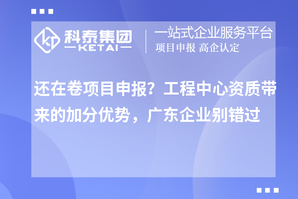  还在卷项目申报？工程中心资质带来的加分优势，广东企业别错过