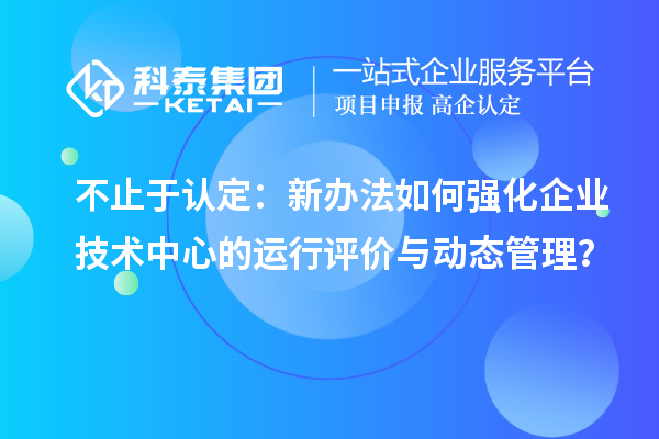 不止于认定：新办法如何强化企业技术中心的运行评价与动态管理？