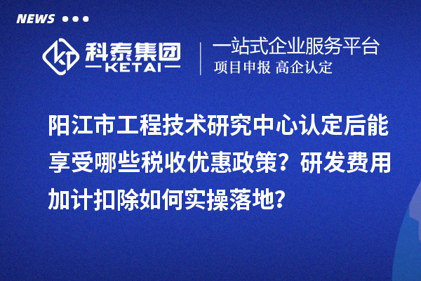 阳江市工程技术研究中心认定后能享受哪些税收优惠政策？研发费用加计扣除如何实操落地？