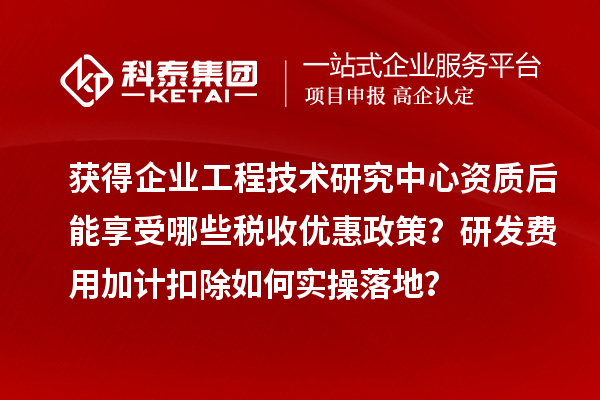 获得企业工程技术研究中心资质后能享受哪些税收优惠政策？研发费用加计扣除如何实操落地？