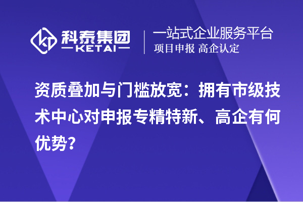 资质叠加与门槛放宽：拥有市级技术中心对申报专精特新、高企有何优势？