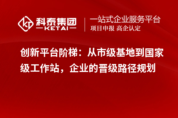 创新平台阶梯：从市级基地到国家级工作站，企业的晋级路径规划