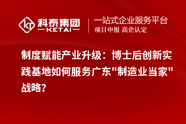 制度赋能产业升级：博士后创新实践基地如何服务广东"制造业当家"战略？