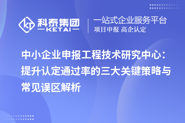 中小企业申报工程技术研究中心：提升认定通过率的三大关键策略与常见误区解析