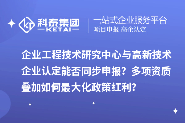 企业工程技术研究中心与高新技术企业认定能否同步申报？多项资质叠加如何最大化政策红利？
