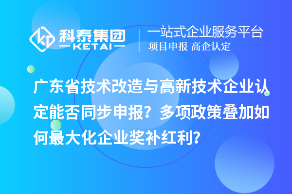 广东省技术改造与高新技术企业认定能否同步申报？多项政策叠加如何最大化企业奖补红利？