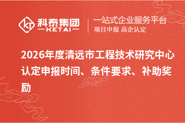 2026年度清远市工程技术研究中心认定申报时间、条件要求、补助奖励
