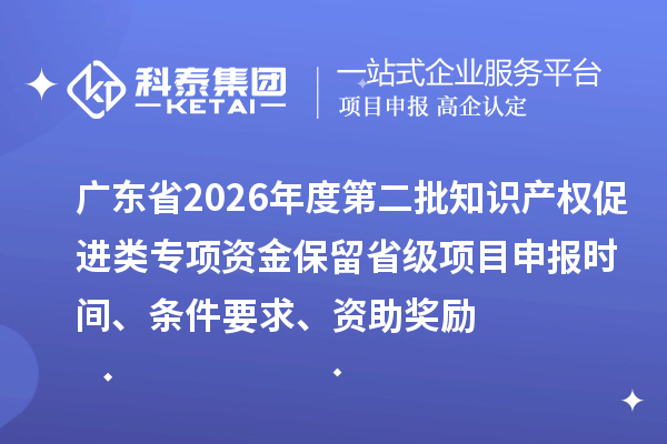 广东省2026年度第二批知识产权促进类专项资金保留省级项目申报时间、条件要求、资助奖励