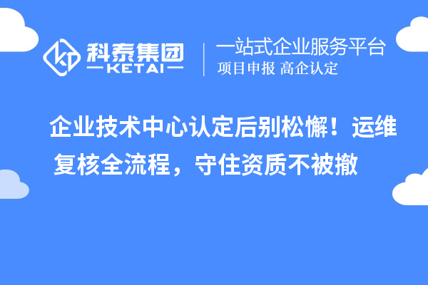 企业技术中心认定后别松懈！运维+复核全流程，守住资质不被撤