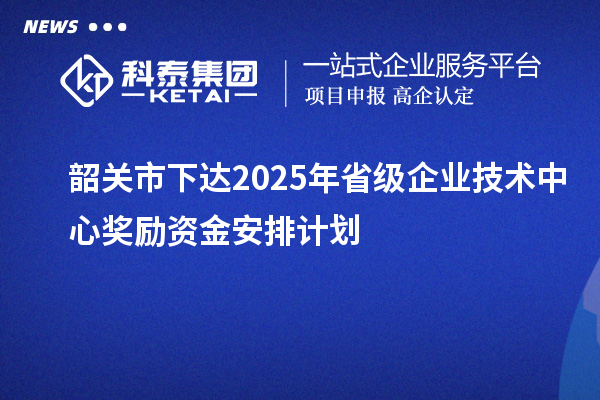 韶关市下达2025年省级企业技术中心奖励资金安排计划