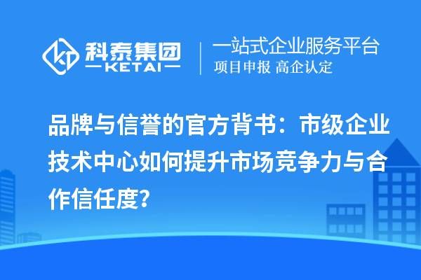 品牌与信誉的官方背书：市级企业技术中心如何提升市场竞争力与合作信任度？