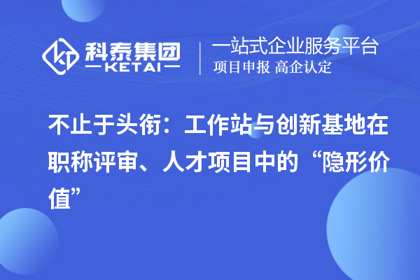 不止于头衔：工作站与创新基地在职称评审、人才项目中的“隐形价值”