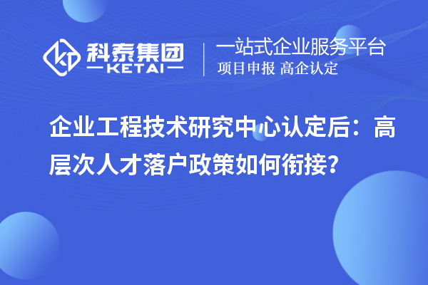 企业工程技术研究中心认定后：高层次人才落户政策如何衔接？