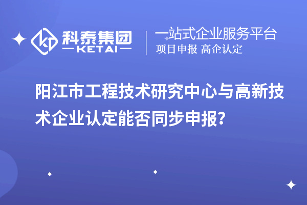 阳江市工程技术研究中心与高新技术企业认定能否同步申报？