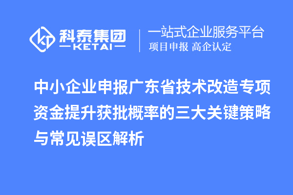 中小企业申报广东省技术改造专项资金提升获批概率的三大关键策略与常见误区解析