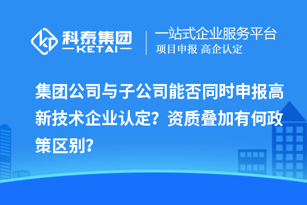 集团公司与子公司能否同时申报高新技术企业认定？资质叠加有何政策区别？
