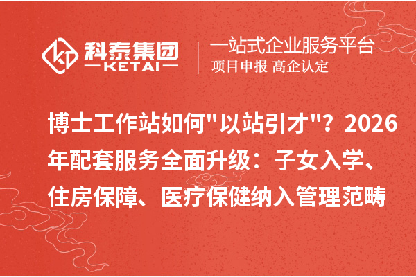 博士工作站如何"以站引才"？2026年配套服务全面升级：子女入学、住房保障、医疗保健纳入管理范畴