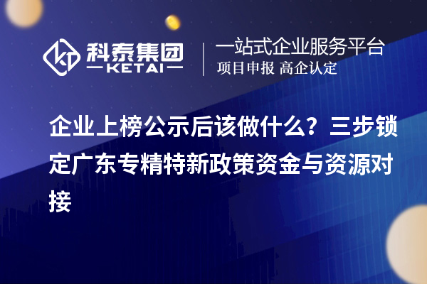 企业上榜公示后该做什么？三步锁定广东专精特新政策资金与资源对接