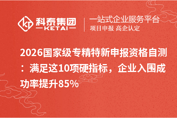 2026 国家级专精特新申报资格自测：满足这 10 项硬指标，企业入围成功率提升 85%