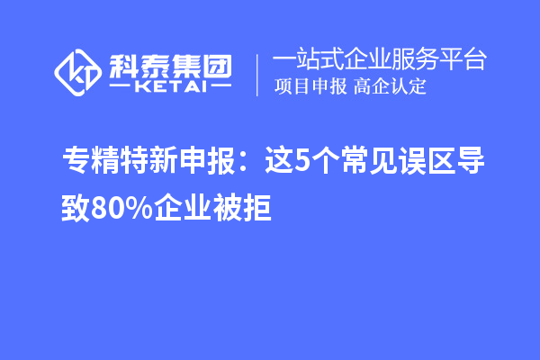 专精特新申报：这5个常见误区导致80%企业被拒