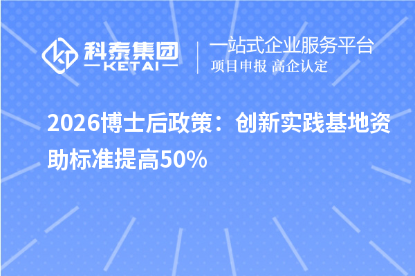 2026博士后政策：创新实践基地资助标准提高50%