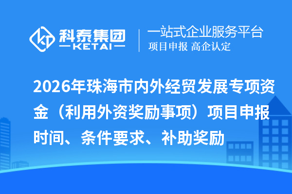 2026年珠海市内外经贸发展专项资金（利用外资奖励事项）项目申报时间、条件要求、补助奖励