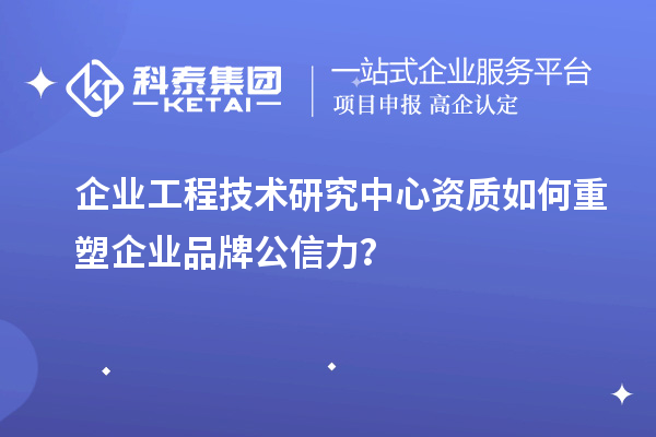 企业工程技术研究中心资质如何重塑企业品牌公信力？