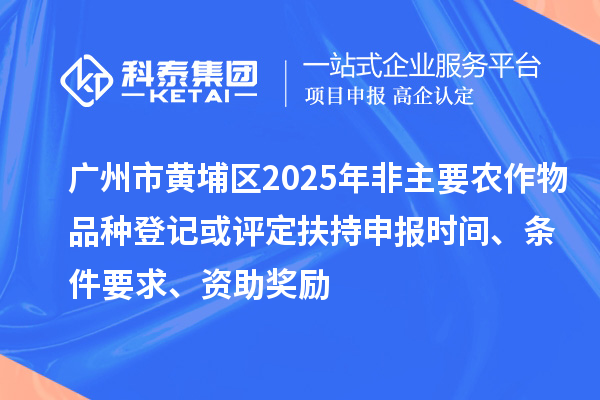 广州市黄埔区2025年非主要农作物品种登记或评定扶持申报时间、条件要求、资助奖励