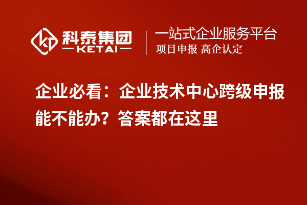  企业必看：企业技术中心跨级申报能不能办？答案都在这里