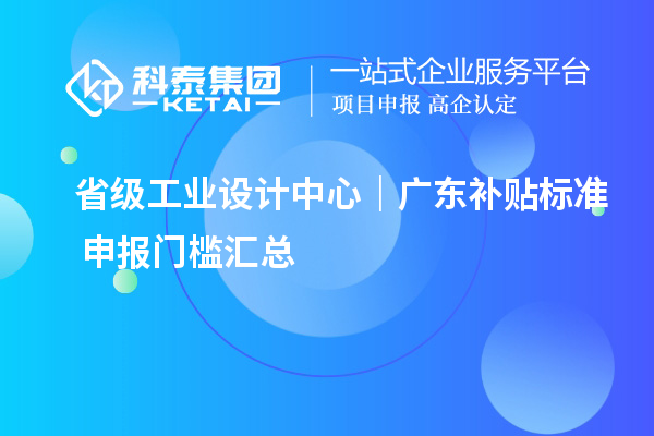  省级工业设计中心｜广东补贴标准+申报门槛汇总