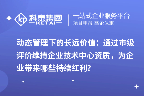 动态管理下的长远价值：通过市级评价维持企业技术中心资质，为企业带来哪些持续红利？